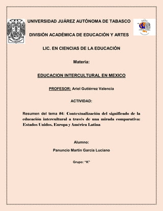 UNIVERSIDAD JUÁREZ AUTÓNOMA DE TABASCO
DIVISIÓN ACADÉMICA DE EDUCACIÓN Y ARTES
LIC. EN CIENCIAS DE LA EDUCACIÓN
Materia:
EDUCACION INTERCULTURAL EN MEXICO
PROFESOR: Ariel Gutiérrez Valencia
ACTIVIDAD:
Resumen del tema #4: Contextualización del significado de la
educación intercultural a través de una mirada comparativa:
Estados Unidos, Europa y América Latina
Alumno:
Panuncio Martin García Luciano
Grupo: “K”
 