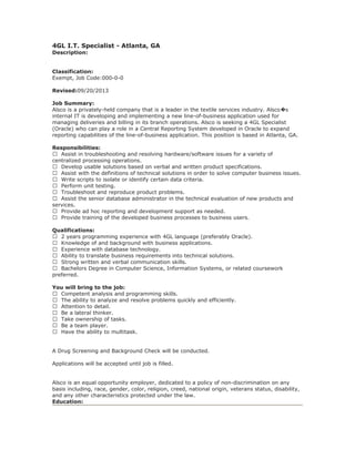 4GL I.T. Specialist - Atlanta, GA
Description:
Classification:
Exempt, Job Code:000-0-0
Revised:09/20/2013
Job Summary:
Alsco is a privately-held company that is a leader in the textile services industry. Alsco s�
internal IT is developing and implementing a new line-of-business application used for
managing deliveries and billing in its branch operations. Alsco is seeking a 4GL Specialist
(Oracle) who can play a role in a Central Reporting System developed in Oracle to expand
reporting capabilities of the line-of-business application. This position is based in Atlanta, GA.
Responsibilities:
 Assist in troubleshooting and resolving hardware/software issues for a variety of
centralized processing operations.
 Develop usable solutions based on verbal and written product specifications.
 Assist with the definitions of technical solutions in order to solve computer business issues.
 Write scripts to isolate or identify certain data criteria.
 Perform unit testing.
 Troubleshoot and reproduce product problems.
 Assist the senior database administrator in the technical evaluation of new products and
services.
 Provide ad hoc reporting and development support as needed.
 Provide training of the developed business processes to business users.
Qualifications:
 2 years programming experience with 4GL language (preferably Oracle).
 Knowledge of and background with business applications.
 Experience with database technology.
 Ability to translate business requirements into technical solutions.
 Strong written and verbal communication skills.
 Bachelors Degree in Computer Science, Information Systems, or related coursework
preferred.
You will bring to the job:
 Competent analysis and programming skills.
 The ability to analyze and resolve problems quickly and efficiently.
 Attention to detail.
 Be a lateral thinker.
 Take ownership of tasks.
 Be a team player.
 Have the ability to multitask.
A Drug Screening and Background Check will be conducted.
Applications will be accepted until job is filled.
Alsco is an equal opportunity employer, dedicated to a policy of non-discrimination on any
basis including, race, gender, color, religion, creed, national origin, veterans status, disability,
and any other characteristics protected under the law.
Education:
 