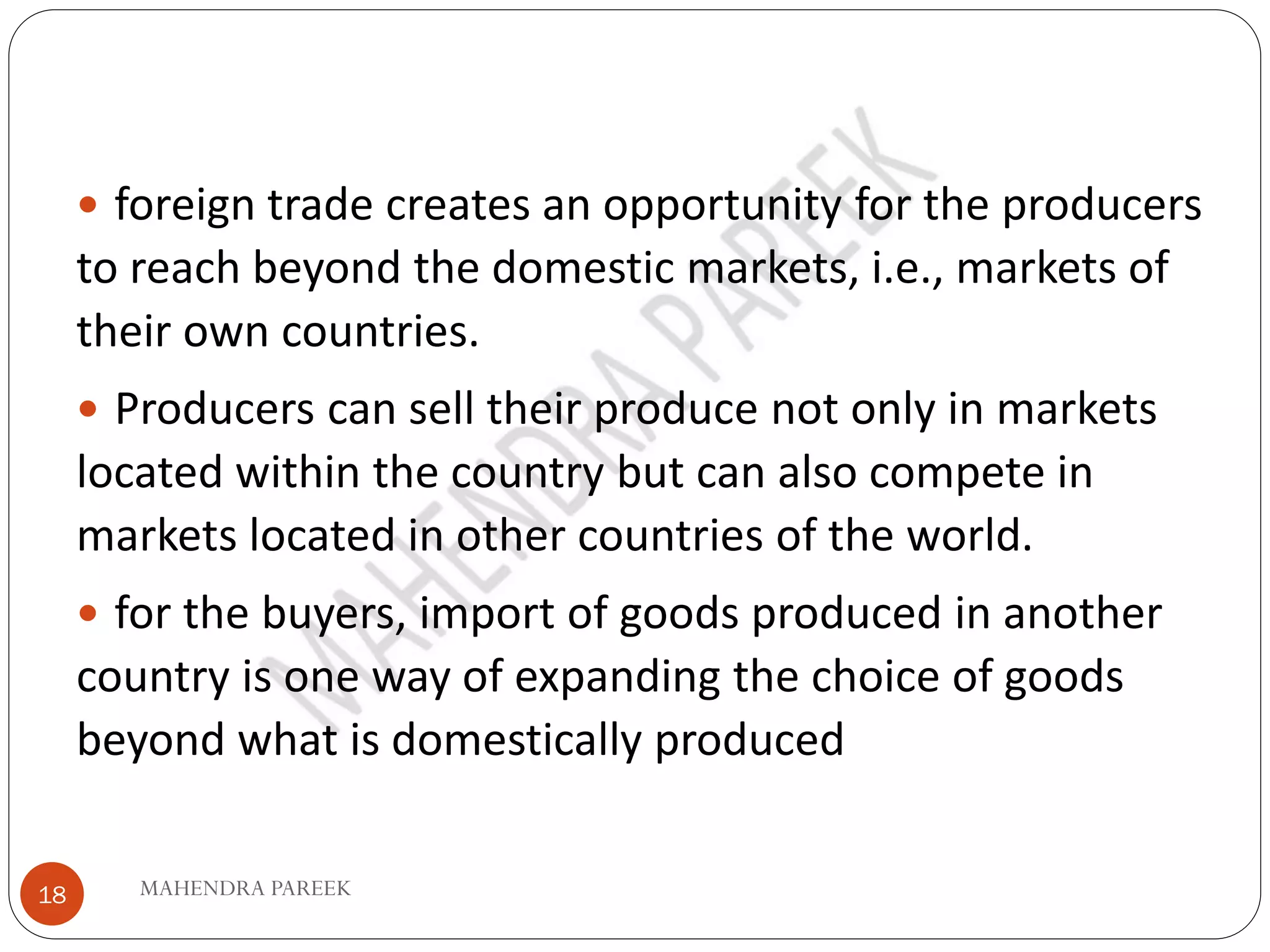 MAHENDRA PAREEK
18
 foreign trade creates an opportunity for the producers
to reach beyond the domestic markets, i.e., markets of
their own countries.
 Producers can sell their produce not only in markets
located within the country but can also compete in
markets located in other countries of the world.
 for the buyers, import of goods produced in another
country is one way of expanding the choice of goods
beyond what is domestically produced
 