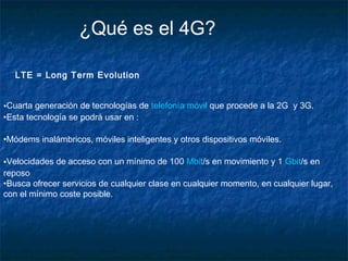 ¿Qué es el 4G?
LTE = Long Term Evolution
•Cuarta generación de tecnologías de telefonía móvil que procede a la 2G y 3G.
•Esta tecnología se podrá usar en :
•Módems inalámbricos, móviles inteligentes y otros dispositivos móviles.
•Velocidades de acceso con un mínimo de 100 Mbit/s en movimiento y 1 Gbit/s en
reposo
•Busca ofrecer servicios de cualquier clase en cualquier momento, en cualquier lugar,
con el mínimo coste posible.

 