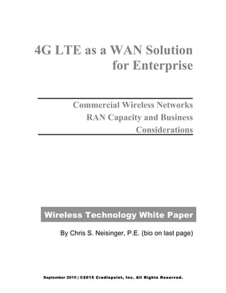 September 2015 | ©2015 Cradlepoint, Inc. All Rights Reserved.  
  
  
  
  
4G LTE as a WAN Solution
for Enterprise
Commercial Wireless Networks
RAN Capacity and Business
Considerations
Wireless Technology White Paper
By Chris S. Neisinger, P.E. (bio on last page)
  
  
  
  
 