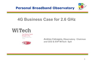 Personal Broadband Observatory


4G Business Case for 2.6 GHz



              Andrea Calcagno, Observatory Chairman
              and CEO & EVP WiTech SpA




                                                 1
 