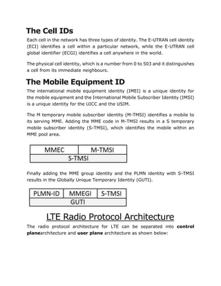 The Cell IDs
Each cell in the network has three types of identity. The E-UTRAN cell identity
(ECI) identifies a cell within a particular network, while the E-UTRAN cell
global identifier (ECGI) identifies a cell anywhere in the world.
The physical cell identity, which is a number from 0 to 503 and it distinguishes
a cell from its immediate neighbours.
The Mobile Equipment ID
The international mobile equipment identity (IMEI) is a unique identity for
the mobile equipment and the International Mobile Subscriber Identity (IMSI)
is a unique identity for the UICC and the USIM.
The M temporary mobile subscriber identity (M-TMSI) identifies a mobile to
its serving MME. Adding the MME code in M-TMSI results in a S temporary
mobile subscriber identity (S-TMSI), which identifies the mobile within an
MME pool area.
Finally adding the MME group identity and the PLMN identity with S-TMSI
results in the Globally Unique Temporary Identity (GUTI).
LTE Radio Protocol Architecture
The radio protocol architecture for LTE can be separated into control
planearchitecture and user plane architecture as shown below:
 