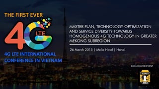 THE FIRST EVER
4G LTE INTERNATIONAL
CONFERENCE IN VIETNAM
26 March 2015 | Melia Hotel | Hanoi
MASTER PLAN, TECHNOLOGY OPTIMIZATION
AND SERVICE DIVERSITY TOWARDS
HOMOGENOUS 4G TECHNOLOGY IN GREATER
MEKONG SUBREGION
CO-LOCATED EVENT
 