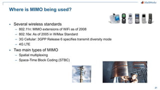 21
Where is MIMO being used?
 Several wireless standards
– 802.11n: MIMO extensions of WiFi as of 2008
– 802.16e: As of 2005 in WiMax Standard
– 3G Cellular: 3GPP Release 6 specifies transmit diversity mode
– 4G LTE
 Two main types of MIMO
– Spatial multiplexing
– Space-Time Block Coding (STBC)
 