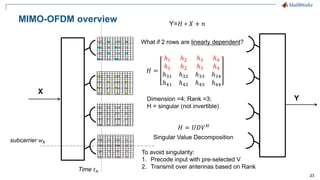 23
MIMO-OFDM overview
X
Y
Time 𝑡 𝑛
subcarrier 𝑤 𝑘
Y=𝐻 ∗ 𝑋 + 𝑛
To avoid singularity:
1. Precode input with pre-selected V
2. Transmit over antennas based on Rank
𝐻 =
ℎ1 ℎ2 ℎ3 ℎ4
ℎ1 ℎ2 ℎ3 ℎ4
ℎ31 ℎ32 ℎ33 ℎ34
ℎ41 ℎ42 ℎ43 ℎ44
𝐻 = 𝑈𝐷𝑉 𝐻
Dimension =4; Rank =3;
H = singular (not invertible)
What if 2 rows are linearly dependent?
Singular Value Decomposition
 