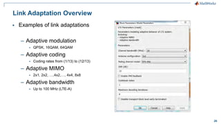 26
Link Adaptation Overview
 Examples of link adaptations
– Adaptive modulation
 QPSK, 16QAM, 64QAM
– Adaptive coding
 Coding rates from (1/13) to (12/13)
– Adaptive MIMO
 2x1, 2x2, …,4x2,…, 4x4, 8x8
– Adaptive bandwidth
 Up to 100 MHz (LTE-A)
 
