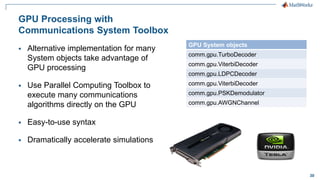 30
GPU Processing with
Communications System Toolbox
 Alternative implementation for many
System objects take advantage of
GPU processing
 Use Parallel Computing Toolbox to
execute many communications
algorithms directly on the GPU
 Easy-to-use syntax
 Dramatically accelerate simulations
GPU System objects
comm.gpu.TurboDecoder
comm.gpu.ViterbiDecoder
comm.gpu.LDPCDecoder
comm.gpu.ViterbiDecoder
comm.gpu.PSKDemodulator
comm.gpu.AWGNChannel
 