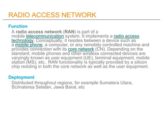 RADIO ACCESS NETWORK
Function
 A radio access network (RAN) is part of a
 mobile telecommunication system. It implements a radio access
 technology. Conceptually, it resides between a device such as
 a mobile phone, a computer, or any remotely controlled machine and
 provides connection with its core network (CN). Depending on the
 standard, mobile phones and other wireless connected devices are
 varyingly known as user equipment (UE), terminal equipment, mobile
 station (MS), etc.. RAN functionality is typically provided by a silicon
 chip residing in both the core network as well as the user equipment.

Deployment
 Distributed throughout regions, for example Sumatera Utara,
 SUmaterea Selatan, Jawa Barat, etc
 