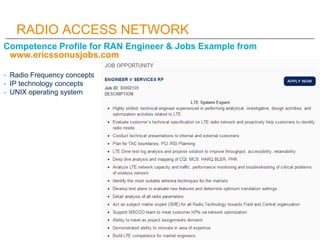 RADIO ACCESS NETWORK
Competence Profile for RAN Engineer & Jobs Example from
 www.ericssonusjobs.com

- Radio Frequency concepts
- IP technology concepts
- UNIX operating system
 