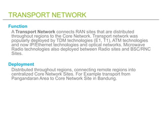 TRANSPORT NETWORK
Function
 A Transport Network connects RAN sites that are distributed
 throughout regions to the Core Network. Transport network was
 popularly deployed by TDM technologies (E1, T1), ATM technologies
 and now IP/Ethernet technologies and optical networks. Microwave
 Radio technologies also deployed between Radio sites and BSC/RNC
 Sites.

Deployment
 Distributed throughout regions, connecting remote regions into
 centralized Core Network Sites. For Example transport from
 Pangandaran Area to Core Network Site in Bandung.
 