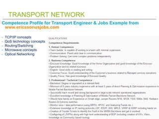 TRANSPORT NETWORK
Competence Profile for Transport Engineer & Jobs Example from
 www.ericssonusjobs.com

-   TCP/IP concepts
-   QoS technology concepts
-   Routing/Switching
-   Microwave concepts
-   Optical Networking
 