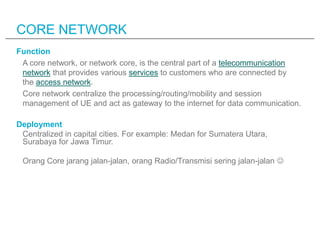 CORE NETWORK
Function
 A core network, or network core, is the central part of a telecommunication
 network that provides various services to customers who are connected by
 the access network.
 Core network centralize the processing/routing/mobility and session
 management of UE and act as gateway to the internet for data communication.

Deployment
 Centralized in capital cities. For example: Medan for Sumatera Utara,
 Surabaya for Jawa Timur.

 Orang Core jarang jalan-jalan, orang Radio/Transmisi sering jalan-jalan 
 