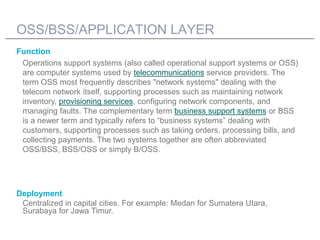 OSS/BSS/APPLICATION LAYER
Function
 Operations support systems (also called operational support systems or OSS)
 are computer systems used by telecommunications service providers. The
 term OSS most frequently describes "network systems" dealing with the
 telecom network itself, supporting processes such as maintaining network
 inventory, provisioning services, configuring network components, and
 managing faults. The complementary term business support systems or BSS
 is a newer term and typically refers to “business systems” dealing with
 customers, supporting processes such as taking orders, processing bills, and
 collecting payments. The two systems together are often abbreviated
 OSS/BSS, BSS/OSS or simply B/OSS.




Deployment
 Centralized in capital cities. For example: Medan for Sumatera Utara,
 Surabaya for Jawa Timur.
 