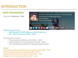 INTRODUCTION
SIGIT PRIYANGORO
 Was born in Bandung, J 1984




 All Bandung school euy!:
       › SDN Sukarela II, SMPN 8 Bandung, SMAN 3 Bandung
       › ITB – Telecommunication (2002 – 2006)

 Part time jobs as student:
        › Physics teacher at BKB Nurul Fikri (2004 – 2006)
        › System Analyst at PT LAPI Networks ITB (205 – 2006)
        › ITB – Planologi/Lab RADAR/Lab Telematika Network Admin

 Career
 Associate Consultant at Packet Systems Indonesia (PSI) 2006 – 2007
 Solution Architect at Ericsson Indonesia (2007 – 2011)
 Solution Architect at Ericsson North America (2011 – now)
 Master Student at University of Texas (2011 – now)
 