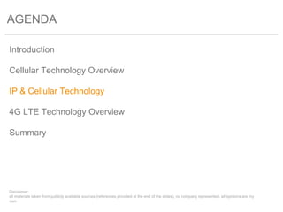 AGENDA

Introduction

Cellular Technology Overview

IP & Cellular Technology

4G LTE Technology Overview

Summary




Disclaimer:
all materials taken from publicly available sources (references provided at the end of the slides), no company represented, all opinions are my
own
 