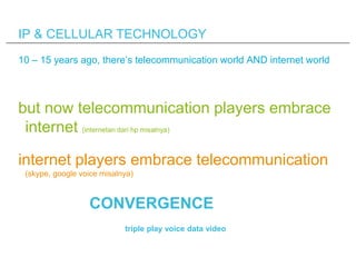 IP & CELLULAR TECHNOLOGY
10 – 15 years ago, there’s telecommunication world AND internet world




but now telecommunication players embrace
 internet (internetan dari hp misalnya)

internet players embrace telecommunication
 (skype, google voice misalnya)



                  CONVERGENCE
                            triple play voice data video
 