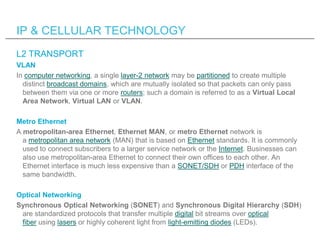 IP & CELLULAR TECHNOLOGY
L2 TRANSPORT
VLAN
In computer networking, a single layer-2 network may be partitioned to create multiple
  distinct broadcast domains, which are mutually isolated so that packets can only pass
  between them via one or more routers; such a domain is referred to as a Virtual Local
  Area Network, Virtual LAN or VLAN.

Metro Ethernet
A metropolitan-area Ethernet, Ethernet MAN, or metro Ethernet network is
  a metropolitan area network (MAN) that is based on Ethernet standards. It is commonly
  used to connect subscribers to a larger service network or the Internet. Businesses can
  also use metropolitan-area Ethernet to connect their own offices to each other. An
  Ethernet interface is much less expensive than a SONET/SDH or PDH interface of the
  same bandwidth.

Optical Networking
Synchronous Optical Networking (SONET) and Synchronous Digital Hierarchy (SDH)
 are standardized protocols that transfer multiple digital bit streams over optical
 fiber using lasers or highly coherent light from light-emitting diodes (LEDs).
 