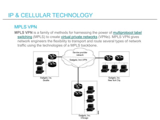 IP & CELLULAR TECHNOLOGY
 MPLS VPN
 MPLS VPN is a family of methods for harnessing the power of multiprotocol label
  switching (MPLS) to create virtual private networks (VPNs). MPLS VPN gives
  network engineers the flexibility to transport and route several types of network
  traffic using the technologies of a MPLS backbone.
 