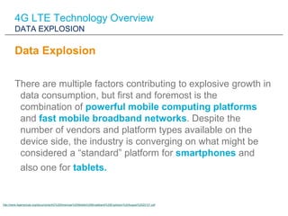 4G LTE Technology Overview
        DATA EXPLOSION

        Data Explosion

        There are multiple factors contributing to explosive growth in
         data consumption, but first and foremost is the
         combination of powerful mobile computing platforms
         and fast mobile broadband networks. Despite the
         number of vendors and platform types available on the
         device side, the industry is converging on what might be
         considered a “standard” platform for smartphones and
           also one for tablets.


http://www.4gamericas.org/documents/4G%20Americas%20Mobile%20Broadband%20Explosion%20August%2020121.pdf
 