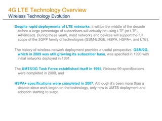 4G LTE Technology Overview
Wireless Technology Evolution

  Despite rapid deployments of LTE networks, it will be the middle of the decade
   before a large percentage of subscribers will actually be using LTE (or LTE-
   Advanced). During these years, most networks and devices will support the full
   scope of the 3GPP family of technologies (GSM-EDGE, HSPA, HSPA+, and LTE).

  The history of wireless-network deployment provides a useful perspective. GSM/2G,
   which in 2009 was still growing its subscriber base, was specified in 1990 with
   initial networks deployed in 1991.

  The UMTS/3G Task Force established itself in 1995, Release 99 specifications
   were completed in 2000, and

  HSPA+ specifications were completed in 2007. Although it’s been more than a
   decade since work began on the technology, only now is UMTS deployment and
   adoption starting to surge.
 