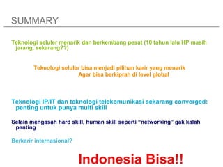SUMMARY

Teknologi seluler menarik dan berkembang pesat (10 tahun lalu HP masih
 jarang, sekarang??)


        Teknologi seluler bisa menjadi pilihan karir yang menarik
                        Agar bisa berkiprah di level global



Teknologi IP/IT dan teknologi telekomunikasi sekarang converged:
 penting untuk punya multi skill

Selain mengasah hard skill, human skill seperti “networking” gak kalah
 penting

Berkarir internasional?


                          Indonesia Bisa!!
 