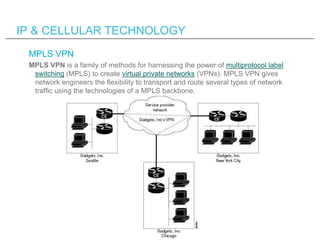 IP & CELLULAR TECHNOLOGY
 MPLS VPN
 MPLS VPN is a family of methods for harnessing the power of multiprotocol label
  swit...