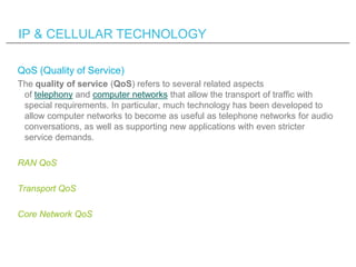 IP & CELLULAR TECHNOLOGY

QoS (Quality of Service)
The quality of service (QoS) refers to several related aspects
 of tele...