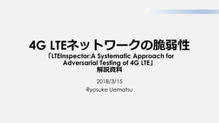 4G LTEネットワークの脆弱性
「LTEInspector:A Systematic Approach for
Adversarial Testing of 4G LTE」
解説資料
2018/3/15
Ryosuke Uematsu
 