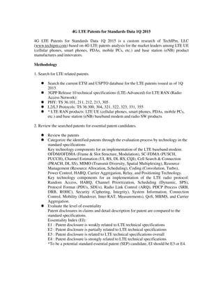 4G LTE Patents for Standards Data 1Q 2015
4G LTE Patents for Standards Data 1Q 2015 is a custom research of TechIPm, LLC
(www.techipm.com) based on 4G LTE patents analysis for the market leaders among LTE UE
(cellular phones, smart phones, PDAs, mobile PCs, etc.) and base station (eNB) product
manufactures and innovators.
Methodology
1. Search for LTE related patents.
Search the current ETSI and USPTO database for the LTE patents issued as of 1Q
2015
3GPP Release 10 technical specifications (LTE-Advanced) for LTE RAN (Radio
Access Network):
PHY: TS 36.101, 211, 212, 213, 305
L2/L3 Protocols: TS 36.300, 304, 321, 322, 323, 331, 355
* LTE RAN products: LTE UE (cellular phones, smart phones, PDAs, mobile PCs,
etc.) and base station (eNB) baseband modem and radio SW products
2. Review the searched patents for essential patent candidates.
Review the patents
Categorize the identified patents through the evaluation process by technology in the
standard specifications
Key technology components for an implementation of the LTE baseband modem:
OFDM/OFDMA (Frame & Slot Structure, Modulation), SC-FDMA (PUSCH,
PUCCH), Channel Estimation (UL RS, DL RS, CQI), Cell Search & Connection
(PRACH, DL SS), MIMO (Transmit Diversity, Spatial Multiplexing), Resource
Management (Resource Allocation, Scheduling), Coding (Convolution, Turbo),
Power Control, HARQ, Carrier Aggregation, Relay, and Positioning Technology.
Key technology components for an implementation of the LTE radio protocol:
Random Access, HARQ, Channel Prioritization, Scheduling (Dynamic, SPS),
Protocol Format (PDUs, SDUs), Radio Link Control (ARQ), PDCP Process (SRB,
DRB, ROHC), Security (Ciphering, Integrity), System Information, Connection
Control, Mobility (Handover, Inter-RAT, Measurements), QoS, MBMS, and Carrier
Aggregation.
Evaluate the level of essentiality
Patent disclosures in claims and detail description for patent are compared to the
standard specifications.
Essentiality Index (EI):
E1 : Patent disclosure is weakly related to LTE technical specifications
E2 : Patent disclosure is partially related to LTE technical specifications
E3 : Patent disclosure is related to LTE technical specifications overall
E4 : Patent disclosure is strongly related to LTE technical specifications
*To be a potential standard essential patent (SEP) candidate, EI should be E3 or E4.
 