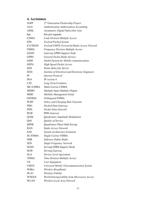 11
4. Acrónimos
3GPP 3rd
Generation Partnership Project
AAA Authentication Authorization Accounting
ADSL Asymmetric Digital Subscriber Line
bps bits por segundo
CDMA Code Division Multiple Access
EPS Evolved Packed System
E-UTRAN Evolved UMTS Terrestrial Radio Access Network
FDMA Frequency Division Multiple Access
GGSN Gateway GPRS Support Node
GPRS General Packet Radio Service
GSM Global System for Mobile communications
HSPA High-Speed Packet Access
HSS Home Subscribe Server
IEEE Institute of Electrical and Electronic Engineers
IP Internet Protocol
IPv6 IP version 6
LTE Long Term Evolution
MC-CDMA Multi-Carrier CDMA
MIMO Multiple-Input Multiple-Output
MME Mobility Management Entity
OFDMA Orthogonal FDMA
PCRF Policy and Charging Rule Function
PDG Packed Data Gateway
PDN Packet Data Network
PGW PDN Gateway
QAM Quadrature Amplitude Modulation
QoS Quality of Service
QPSK Quadrature Phase Shift Keying
RAN Radio Access Network
SAE System Architecture Evolution
SC-FDMA Single-Carrier FDMA
SDR Software Define Radio
SFN Single Frequency Network
SGSN Serving GPRS Support Mode
SGW Serving Gateway
SLA Service Level Agreement
TDMA Time Division Multiple Access
UE User Equipment
UMTS Universal Mobile Telecommunication System
WiBro Wireless Broadband
Wi-Fi Wireless Fidelity
WiMAX World Interoperability from Microwave Access
WLAN Wireless Local Area Network
 