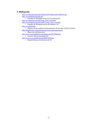 12
5. Bibliografía
 http://es.wikipedia.org/wiki/Telefon%C3%ADa_m%C3%B3vil_4G
 http://en.wikipedia.org/wiki/4G
o Entradas de Wikipedia acerca de la tecnología 4G
 http://es.wikipedia.org/wiki/Long_Term_Evolution
 http://en.wikipedia.org/wiki/3GPP_Long_Term_Evolution
o Entradas de Wikipedia acerca del estándar LTE
 http://es.wikitel.info/
o Página web que explica el funcionamiento de las redes móviles terrestres
 http://blogmoviles.com/telefonia-movil-de-cuarta-generacion/
o Blog sobre telefonía móvil
 http://www.convergedigest.com/bp/bp1.asp?ID=543&ctgy
o Artículo sobre la tecnología 4G
 http://www.3g.co.uk/PR/October2002/4210.htm
o Página británica oficial acerca de 3G
 