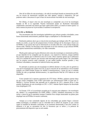 8
Otro de los fallos de esta tecnología, y de toda la tecnología basada en transmisión por RF,
son los errores de transmisión causados por todo aparato, sistema o dispositivo, del que
podemos saber o desconocer lo que lo hace un inconveniente inevitable de esta tecnología.
Por último, el mayor error de esta tecnología es compartido con el de las tecnologías
basadas en RF es la seguridad. Nuestra transmisión puede ser fácilmente interceptada
simplemente colocando una antena que logre captar dicha señal y ya estará en manos ajenas. La
única manera de preservar la privacidad es mediante la encriptación.
2.3 LTE vs WiMAX
Nos encontramos ante dos tecnologías inalámbricas que ofrecen grandes velocidades, como
hemos demostrado anteriormente, pudiendo llegar a cuadruplicar la velocidad actual.
Realmente podemos decir que se trata de dos tecnologías que trabajan sobre IP y que tienen
mucho en común, ya que las dos proporcionan el mismo enfoque de las descargas y hacen uso
de MIMO, lo que quiere decir que la información es enviada sobre dos o más antenas desde una
misma celda. Además, las descargas están mejoradas en los dos sistemas ya que utilizan OFDM,
que soporta transmisiones multimedia y de vídeo sostenidas.
Mucha gente opina que la gran diferencia entre estas dos tecnologías es meramente política,
ya que depende de las compañías que las apoyan y sus respectivos intereses, aunque también
hay quienes opinan que la diferencia está en el coste. Otros expertos opinan que la diferencia
está en la cantidad de espectro que necesita cada tecnología para poder llegar a las velocidades
que los propios usuarios están exigiendo, ya que ambas pueden alcanzar grandes y muy
similares velocidades y transmiten la señal de forma muy parecida.
En principio se piensa que una tecnología no debería destruir a la otra, pero en general se
cree que la tecnología más usada será LTE ya que la mayoría de las operadoras a nivel mundial
trabajan con GSM (Global System for Mobile Communications), a pesar de que el estándar
WiMax ha sido ya aprobado definitivamente y la especificación final de LTE todavía no está
disponible.
Como ejemplo de la supuesta supremacía de LTE frente a WiMax, podemos aportar datos
de que ciertas compañías como AT&T (proveedor con infraestructura GSM, al igual que T-
Mobile) y Verizon Wireless han apostado por la adopción de LTE y planean llevar a cabo
grandes despliegues de esta tecnología en 2011 o 2012. Además Sprint tampoco ha descartado
crear despliegues LTE.
En Europa, LTE es la tecnología escogida por la mayoría para adaptarse a las tecnologías
4G, debido a su compatibilidad con GSM, GPRS y UMTS, estándares dominantes en estas
tierras, a pesar de que la operadora europea Vodafone lleva tiempo anunciando sus planes para
desplegar una red WiMax en nuestro continente.
Aunque ya se han comentado algunas de las velocidades que pueden llegar a alcanzar
ambas tecnologías, la realidad es que la velocidad real es difícil de asegurar ya que variará
según la cantidad de abonados conectados en un momento determinado a una torre celular, la
distancia a la que se encuentren de ella, la frecuencia que se utilice y la potencia de
procesamiento del dispositivo que se esté usando.
 