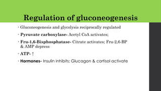 Regulation of gluconeogenesis
• Gluconeogenesis and glycolysis reciprocally regulated
• Pyruvate carboxylase- Acetyl CoA activates;
• Fru-1,6-Bisphosphatase- Citrate activates; Fru-2,6-BP
& AMP depress
• ATP- ↑
• Hormones- Insulin inhibits; Glucagon & cortisol activate
 