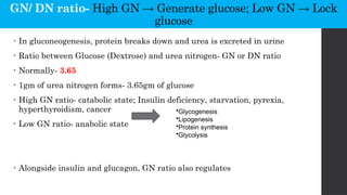 GN/ DN ratio- High GN → Generate glucose; Low GN → Lock
glucose
• In gluconeogenesis, protein breaks down and urea is excreted in urine
• Ratio between Glucose (Dextrose) and urea nitrogen- GN or DN ratio
• Normally- 3.65
• 1gm of urea nitrogen forms- 3.65gm of glucose
• High GN ratio- catabolic state; Insulin deficiency, starvation, pyrexia,
hyperthyroidism, cancer
• Low GN ratio- anabolic state
• Alongside insulin and glucagon, GN ratio also regulates
•Glycogenesis
•Lipogenesis
•Protein synthesis
•Glycolysis
 