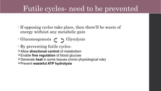 Futile cycles- need to be prevented
• If opposing cycles take place, then there’ll be waste of
energy without any metabolic gain
• Gluconeogenesis Glycolysis
• By preventing futile cycles-
Allow directional control of metabolism
Enable fine regulation of blood glucose
Generate heat in some tissues (minor physiological role)
Prevent wasteful ATP hydrolysis
 