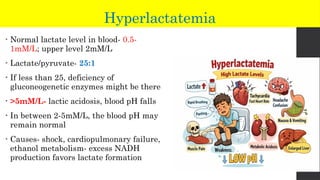 Hyperlactatemia
• Normal lactate level in blood- 0.5-
1mM/L; upper level 2mM/L
• Lactate/pyruvate- 25:1
• If less than 25, deficiency of
gluconeogenetic enzymes might be there
• >5mM/L- lactic acidosis, blood pH falls
• In between 2-5mM/L, the blood pH may
remain normal
• Causes- shock, cardiopulmonary failure,
ethanol metabolism- excess NADH
production favors lactate formation
 