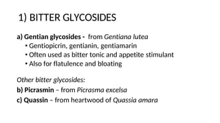 1) BITTER GLYCOSIDES
a) Gentian glycosides - from Gentiana lutea
• Gentiopicrin, gentianin, gentiamarin
• Often used as bitter tonic and appetite stimulant
• Also for flatulence and bloating
Other bitter glycosides:
b) Picrasmin – from Picrasma excelsa
c) Quassin – from heartwood of Quassia amara
 