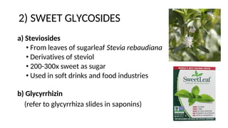 2) SWEET GLYCOSIDES
a) Steviosides
• From leaves of sugarleaf Stevia rebaudiana
• Derivatives of steviol
• 200-300x sweet as sugar
• Used in soft drinks and food industries
b) Glycyrrhizin
(refer to glycyrrhiza slides in saponins)
 