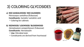 3) COLORING GLYCOSIDES
a) RED SANDALWOOD/ RED SAUNDERS
Pterocarpus santalinus (Fabaceae)
Constituents: Santalin/ santalinic acid
• Coloring for cabinets
b) REDWOOD/ LOGWOOD/ BLOODWOOD
Hematoxylum campechianum (Fabaceae)
Constituents: Hematoxylin
• Use: Microbial stain
• Constituents are derived from heartwood
 