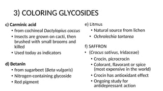 3) COLORING GLYCOSIDES
e) Litmus
• Natural source from lichen
• Ochrolechia tartarea
f) SAFFRON
• (Crocus sativus, Iridaceae)
• Crocin, picrocrocin
• Colorant, flavorant or spice
(most expensive in the world)
• Crocin has antioxidant effect
• Ongoing study for
antidepressant action
c) Carminic acid
• from cochineal Dactylopius coccus
• Insects are grown on cacti, then
brushed with small brooms and
killed
• Used today as indicators
d) Betanin
• from sugarbeet (Beta vulgaris)
• Nitrogen-containing glycoside
• Red pigment
 