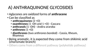 A) ANTHRAQUINONE GLYCOSIDES
• Aglycones are oxidized forms of anthracene
• Can be classified as
• anthraquinones (2 =O)
• oxanthrones (1 -OH and 1 =O) - Cascara
• anthranols (1 -OH) - Andira araroba
• anthrones (1 =O)
• dianthrones (two anthrones bonded) - Cassia, Rheum,
Rhamnus
• Being aromatic, it is expected they come from shikimic acid
(chorismate branch)
• Others come from a different pathway (polyketide pathway)
 