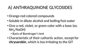 A) ANTHRAQUINONE GLYCOSIDES
•Orange-red colored compounds
•Soluble in dilute alcohol and boiling/hot water
•Give a red, violet, or green color with a base (ex.
NH3/NaOH)
• Basis of Borntrager’s test
•Characteristic of their cathartic action, except for
chrysarobin, which is too irritating to the GIT
 
