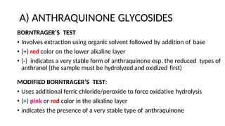 A) ANTHRAQUINONE GLYCOSIDES
BORNTRAGER’S TEST
• Involves extraction using organic solvent followed by addition of base
• (+) red color on the lower alkaline layer
• (-) indicates a very stable form of anthraquinone esp. the reduced types of
anthranol (the sample must be hydrolyzed and oxidized first)
MODIFIED BORNTRAGER’S TEST:
• Uses additional ferric chloride/peroxide to force oxidative hydrolysis
• (+) pink or red color in the alkaline layer
• indicates the presence of a very stable type of anthraquinone
 