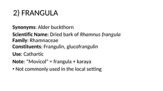 2) FRANGULA
Synonyms: Alder buckthorn
Scientific Name: Dried bark of Rhamnus frangula
Family: Rhamnaceae
Constituents: Frangulin, glucofrangulin
Use: Cathartic
Note: “Movicol” = frangula + karaya
• Not commonly used in the local setting
 