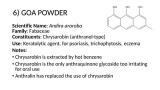6) GOA POWDER
Scientific Name: Andira araroba
Family: Fabaceae
Constituents: Chrysarobin (anthranol-type)
Use: Keratolytic agent, for psoriasis, trichophytosis, eczema
Notes:
• Chrysarobin is extracted by hot benzene
• Chrysarobin is the only anthraquinone glycoside too irritating
for oral use
• Anthralin has replaced the use of chrysarobin
 