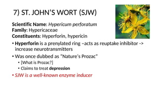 7) ST. JOHN’S WORT (SJW)
Scientific Name: Hypericum perforatum
Family: Hypericaceae
Constituents: Hyperforin, hypericin
• Hyperforin is a prenylated ring –acts as reuptake inhibitor ->
increase neurotransmitters
• Was once dubbed as “Nature’s Prozac”
• [What is Prozac?]
• Claims to treat depression
• SJW is a well-known enzyme inducer
 