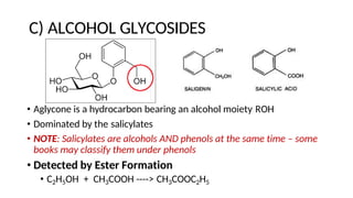 C) ALCOHOL GLYCOSIDES
• Aglycone is a hydrocarbon bearing an alcohol moiety ROH
• Dominated by the salicylates
• NOTE: Salicylates are alcohols AND phenols at the same time – some
books may classify them under phenols
• Detected by Ester Formation
• C2H5OH + CH3COOH ----> CH3COOC2H5
 