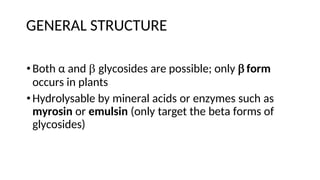 GENERAL STRUCTURE
•Both α and  glycosides are possible; only  form
occurs in plants
•Hydrolysable by mineral acids or enzymes such as
myrosin or emulsin (only target the beta forms of
glycosides)
 