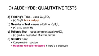 D) ALDEHYDE: QUALITATIVE TESTS
a) Fehling’s Test – uses Cu2SO4
• (+) Cu2O brick red ppt
b) Nessler’s Test – uses alkaline K2HgI4
• (+) gray ppt of Hg
c) Tollen’s Test – uses ammioniacal AgNO3
• (+) gradual deposition of silver mirror
d) Schiff’s Test
• Complexation reaction
• Magenta-red color restored if there’s a aldehyde
 